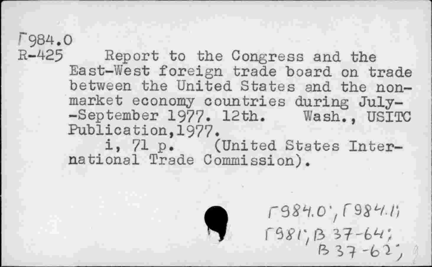 ﻿r984.0
R-425 Report to the Congress and the East-West foreign trade board on trade between the United States and the nonmarket economy countries during July--September 1977. 12th. Wash., USITC Publication,1977.
i, 71 p. (United States International Trade Commission).
r9^4/.0,/r9S’^/)
ft 37 '61 ÿ